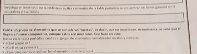 Investiga en internet o en la biblioteca cuáles elamentos de la tabla periódica se encuentran en forma gaseósa en la 
naturaleza y escribelos. 
Existe un grupo de elementos que se consideran "inertes", es decir, que no reaccionan. Actualmente, se sabe que sí 
legan a formar compuestos, aunque éstos son muy raros. Con base en estos 
Busca en la tabla periódica cuál es el grupo de elementos considerados inertes y contesta 
¿Qué grupo es?_ 
¿Cull es su valencia?_ 
¿Qué otro nambre reciben los elementos de este grupo ?_