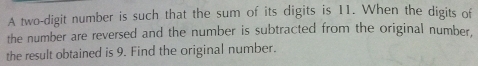 A two-digit number is such that the sum of its digits is 11. When the digits of 
the number are reversed and the number is subtracted from the original number. 
the result obtained is 9. Find the original number.