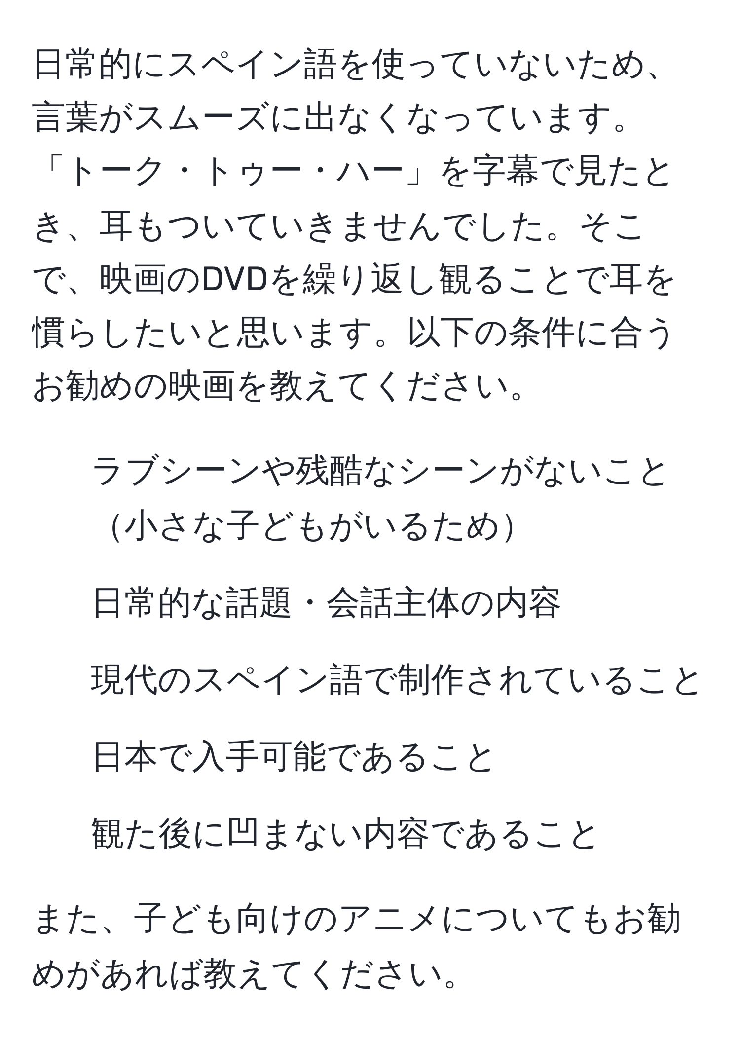 日常的にスペイン語を使っていないため、言葉がスムーズに出なくなっています。「トーク・トゥー・ハー」を字幕で見たとき、耳もついていきませんでした。そこで、映画のDVDを繰り返し観ることで耳を慣らしたいと思います。以下の条件に合うお勧めの映画を教えてください。  
1. ラブシーンや残酷なシーンがないこと小さな子どもがいるため  
2. 日常的な話題・会話主体の内容  
3. 現代のスペイン語で制作されていること  
4. 日本で入手可能であること  
5. 観た後に凹まない内容であること  

また、子ども向けのアニメについてもお勧めがあれば教えてください。