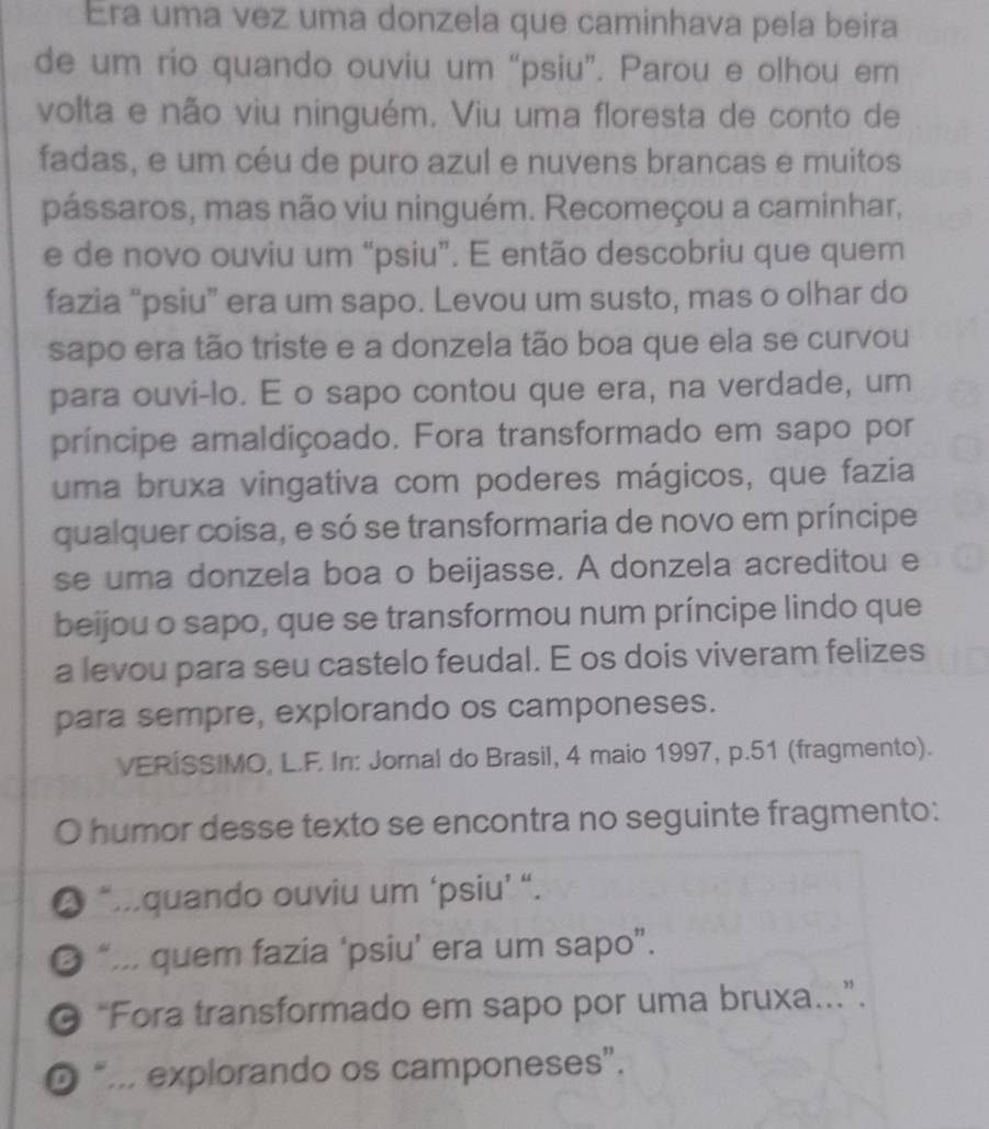 Era uma vez uma donzela que caminhava pela beira
de um rio quando ouviu um “psiu”. Parou e olhou em
volta e não viu ninguém. Viu uma floresta de conto de
fadas, e um céu de puro azul e nuvens brancas e muitos
pássaros, mas não viu ninguém. Recomeçou a caminhar,
e de novo ouviu um “psiu”. E então descobriu que quem
fazia “psiu” era um sapo. Levou um susto, mas o olhar do
sapo era tão triste e a donzela tão boa que ela se curvou
para ouvi-lo. E o sapo contou que era, na verdade, um
príncipe amaldiçoado. Fora transformado em sapo por
uma bruxa vingativa com poderes mágicos, que fazia
qualquer coisa, e só se transformaria de novo em príncipe
se uma donzela boa o beijasse. A donzela acreditou e
beijou o sapo, que se transformou num príncipe lindo que
a levou para seu castelo feudal. E os dois viveram felizes
para sempre, explorando os camponeses.
VERÍSSIMO, L.F. In: Jornal do Brasil, 4 maio 1997, p.51 (fragmento).
O humor desse texto se encontra no seguinte fragmento:
“.quando ouviu um ‘psiu’ “.
“.. quem fazia ‘psiu’ era um sapo”.
“Fora transformado em sapo por uma bruxa...”.
“... explorando os camponeses”.