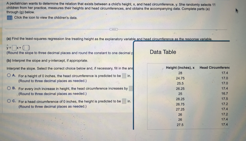 A pediatrician wants to determine the relation that exists between a child's height, x, and head circumference, y. She randomly selects 11
children from her practice, measures their heights and head circumferences, and obtains the accompanying data. Complete parts (a)
through (g) below.
Click the icon to view the children's data.
(a) Find the least-squares regression line treating height as the explanatory variable and head circumference as the response variable
hat y=□ x+(□ )
(Round the slope to three decimal places and round the constant to one decimal p Data Table
(b) Interpret the slope and y-intercept, if appropriate.
Interpret the slope. Select the correct choice below and, if necessary, fill in the ans
A. For a height of 0 inches, the head circumference is predicted to be □ in.
(Round to three decimal places as needed.)
B. For every inch increase in height, the head circumference increases by
(Round to three decimal places as needed.)
C. For a head circumference of 0 inches, the height is predicted to be □ in.
(Round to three decimal places as needed.)