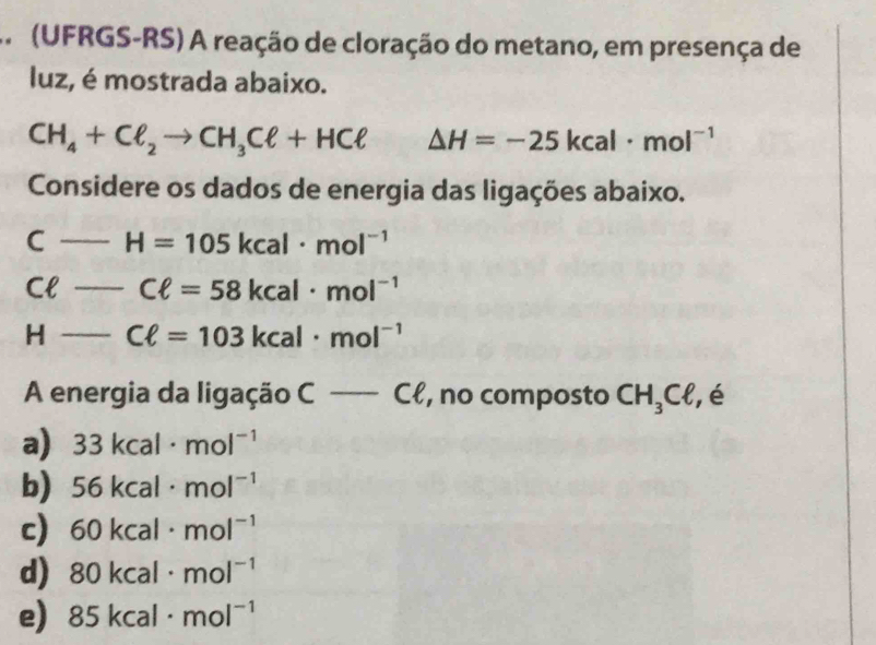 (UFRGS-RS) A reação de cloração do metano, em presença de
luz, é mostrada abaixo.
CH_4+Cell _2to CH_3Cell +HCell △ H=-25kcal· mol^(-1)
Considere os dados de energia das ligações abaixo.
C _ H=105kcal· mol^(-1)
Cl _ Cell =58kcal· mol^(-1)
H _ Cell =103kcal· mol^(-1)
A energia da ligação c-cell , no composto CH_3Cell , é
a) 33kcal· mol^(-1)
b) 56kcal· mol^(-1)
c) 60kcal· mol^(-1)
d) 80kcal· mol^(-1)
e) 85kcal· mol^(-1)