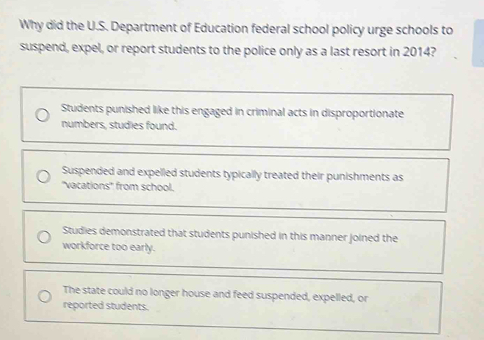 Why did the U.S. Department of Education federal school policy urge schools to
suspend, expel, or report students to the police only as a last resort in 2014?
Students punished like this engaged in criminal acts in disproportionate
numbers, studies found.
Suspended and expelled students typically treated their punishments as
''vacations'' from school.
Studies demonstrated that students punished in this manner joined the
workforce too early.
The state could no longer house and feed suspended, expelled, or
reported students.