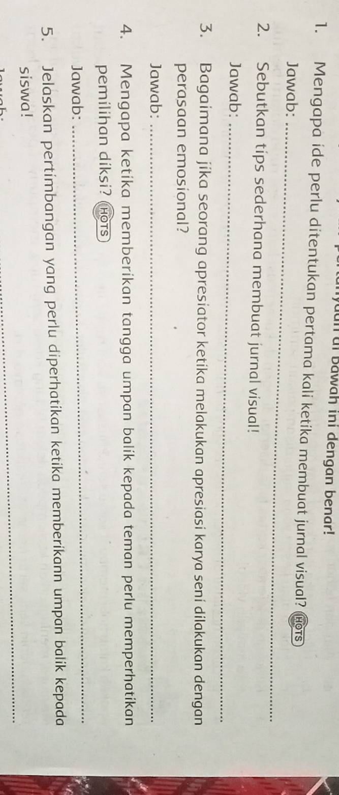 yuun at bawah ini dengan benar! 
1. Mengapa ide perlu ditentukan pertama kali ketíka membuat jurnal visual? (Hots 
Jawab:_ 
2. Sebutkan tips sederhana membuat jurnal visual! 
Jawab:_ 
3. Bagaimana jíka seorang apresiator ketika melakukan apresiasi karya seni dilakukan dengan 
perasaan emosional? 
Jawab:_ 
4. Mengapa ketíka memberikan tangga umpan balík kepada teman perlu memperhatikan 
pemilihan diksi? hOTS 
Jawab: 
_ 
5. Jelaskan pertimbangan yang perlu diperhatikan ketika memberikann umpan balik kepada 
_ 
siswa!