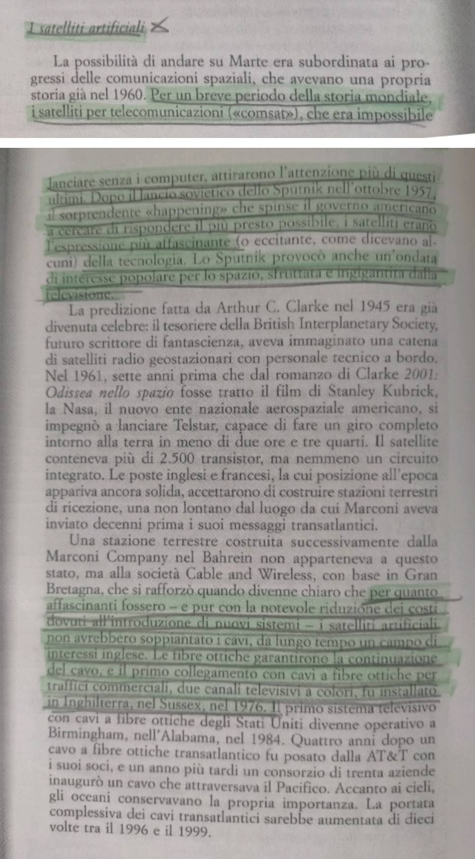 satelliti artificiali
La possibilità di andare su Marte era subordinata ai pro-
gressi delle comunicazioni spaziali, che avevano una propria
storia già nel 1960. Per un breve periodo della storia mondiale,
i satelliti per telecomunicazioni («comsat»), che era impossibile
lanciare senza i computer, attirarono l'attenzione più di questi
ultimi. Dopo illancio sovietico dello Sputnik nell ottobre 1957,
il sorprendente «happening» che spinse il governo americano
a cercare di rispondere il più presto possibile, i satelliti eraño
lespressione più affascinante (o eccitante, come dicevano al.
cuni) della tecnologia. Lo Sputnik provocò anche un'ondata
di interesse popolare per lo spazio, struttata e ingigantita dalla
televisione.
La predizione fatta da Arthur C. Clarke nel 1945 era già
divenuta celebre: il tesoriere della British Interplanetary Society,
futuro scrittore di fantascienza, aveva immaginato una catena
di satelliti radio geostazionari con personale tecnico a bordo.
Nel 1961, sette anni prima che dal romanzo di Clarke 2001:
Odissea nello spazio fosse tratto il film di Stanley Kubrick,
la Nasa, il nuovo ente nazionale aerospaziale americano, si
impegnó a lanciare Telstar, capace di fare un giro completo
intorno alla terra in meno di due ore e tre quarti. Il satellite
conteneva più di 2.500 transistor, ma nemmeno un circuito
integrato. Le poste inglesi e francesì, la cui posizione all’epoca
appariva ancora solida, accettarono di costruire stazioni terrestri
di ricezione, una non lontano dal luogo da cui Marconi aveva
inviato decenni prima i suoi messaggi transatlantici.
Una stazione terrestre costruíta successivamente dalla
Marconi Company nel Bahrein non apparteneva a questo
stato, ma alla società Cable and Wireless, con base in Gran
Bretagna, che si rafforzò quando divenne chiaro che per quanto
affascinanti fossero - e pur con la notevole riduzióne dei costi
dovuti all'introduzione di nuovi sistemi - i satelliti artificiali.
non avrebbero soppiantato i caví, da lungo tempo un campo di
interessi inglese. Le fibre ottiche garantirono la continuazione
del cavo, e il primo collegamento con cavi a fibre ottíche per
traffici commerciali, due canali televisivi a colori, fu installato
in Inghilterra, nel Sussex, nel 1976. Il primo sistema televisivo
con cavi a fibre ottiche degli Stati Uniti divenne operativo a
Birmingham, nell'Alabama, nel 1984. Quattro anni dopo un
cavo a fibre ottiche transatlantico fu posato dalla AT&T con
i suoi soci, e un anno più tardi un consorzio di trenta aziende
inaugurò un cavo che attraversava il Pacifico. Accanto ai cieli,
gli oceani conservavano la propria importanza. La portata
complessiva dei cavi transatlantici sarebbe aumentata di dieci
volte tra il 1996 e il 1999.