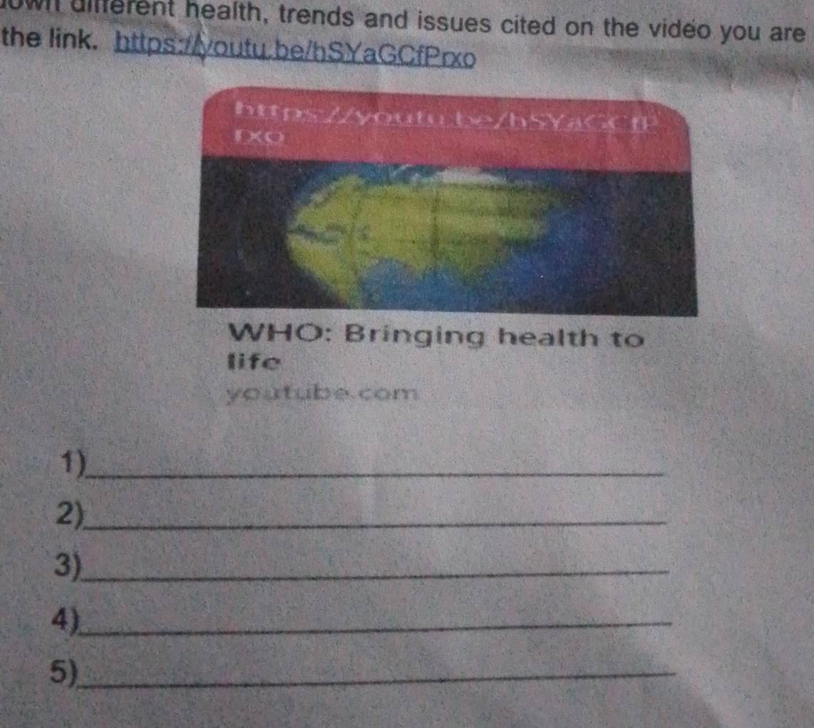 wi different health, trends and issues cited on the video you are 
the link. https://youtu.be/hSYaGCfPrxo 
WHO: Bringing health to 
life 
youtube.com 
1)_ 
2)_ 
3)_ 
4)_ 
5)_