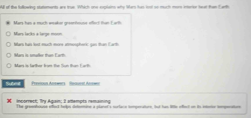 All of the following statements are true. Which one explains why Mars has lost so much more interior heat than Earth
Mars has a much weaker greenhouse effect than Earth
Mars lacks a large moon.
Mars has lost much more atmospheric gas than Earth
Mars is smalier than Earth
Mars is farther from the Sun than Earth
Submit Previous Answers Raguest Answer
X Incorrect; Try Again; 2 attempts remaining
The greenhouse effect helps determine a planet's surface temperature, but has little effect on its interior temperatture.