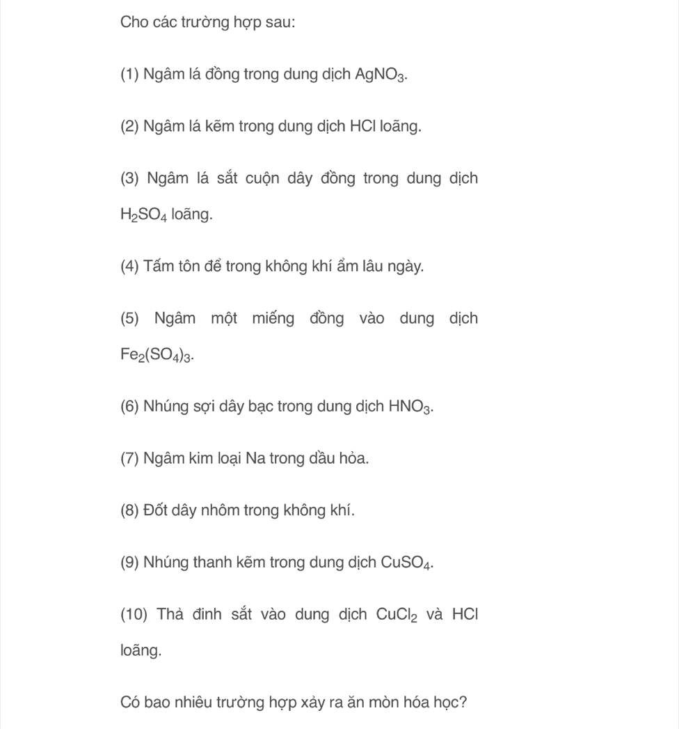 Cho các trường hợp sau: 
(1) Ngâm lá đồng trong dung dịch AgNO_3. 
(2) Ngâm lá kẽm trong dung dịch HCI loãng. 
(3) Ngâm lá sắt cuộn dây đồng trong dung dịch
H_2SO_4 loãng. 
(4) Tấm tôn để trong không khí ẩm lâu ngày. 
(5) Ngâm một miếng đồng vào dung dịch
Fe_2(SO_4)_3. 
(6) Nhúng sợi dây bạc trong dung dịch HNO_3. 
(7) Ngâm kim loại Na trong dầu hỏa. 
(8) Đốt dây nhôm trong không khí. 
(9) Nhúng thanh kẽm trong dung dịch CuSO_4. 
(10) Thà đinh sắt vào dung dịch CuCl_2 và HCl 
loãng. 
Có bao nhiêu trường hợp xảy ra ăn mòn hóa học?