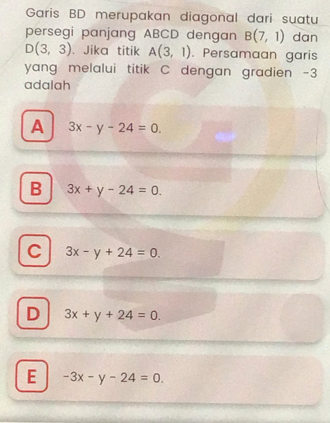 Garis BD merupakan diagonal dari suatu
persegi panjang ABCD dengan B(7,1) dan
D(3,3). Jika titik A(3,1). Persamaan garis
yang melalui titik C dengan gradien -3
adalah
A 3x-y-24=0.
B 3x+y-24=0.
C 3x-y+24=0.
D 3x+y+24=0.
E -3x-y-24=0.