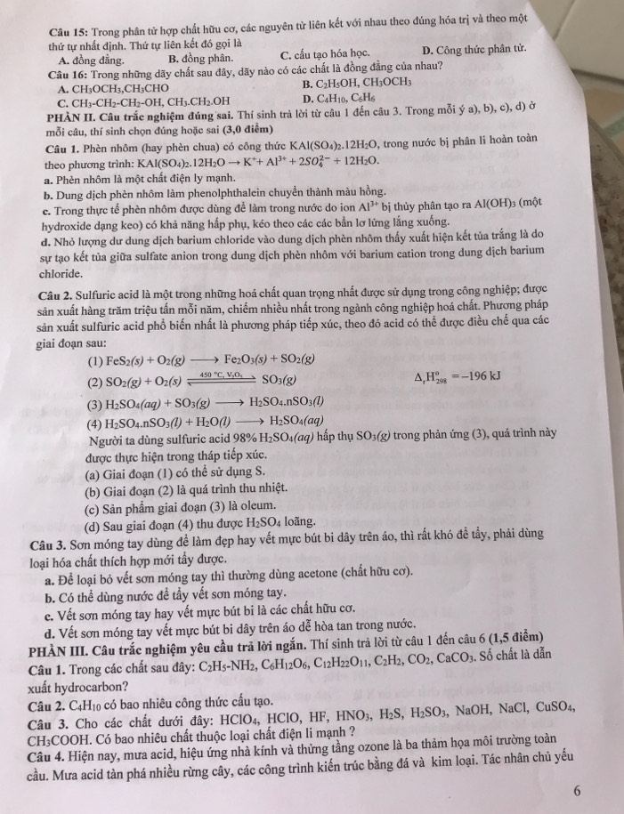 Trong phân tử hợp chất hữu cơ, các nguyên tử liên kết với nhau theo đúng hóa trị và theo một
thứ tự nhất định. Thứ tự liên kết đó gọi là
A. đồng đẳng. B. đồng phân. C. cấu tạo hóa học. D. Công thức phân tử.
Câu 16: Trong những dãy chất sau đây, dãy nào có các chất là đồng đẳng của nhau?
A. CH_3OCH_3,C CH₃CHO B. C_2H_5OI CH_3OCH_3
C. CH_3-CH_2-CH_2-OH,CH_3.CH_2.OH D. C₄l I_10,C_6H_6
PHÀN II. Câu trắc nghiệm đúng sai. Thí sinh trả lời từ câu 1 đến câu 3. Trong mỗi ; (a), b), c), d) ở
mỗi câu, thí sinh chọn đúng hoặc sai (3,0 điểm)
Câu 1. Phèn nhôm (hay phèn chua) có công thức B KAl(SO_4)_2.12H_2O
theo phương trình: KAl(SO_4)_2.12H_2Oto K^++Al^(3+)+2SO_4^((2-)+12H_2)O. , trong nước bị phân li hoàn toàn
a. Phèn nhôm là một chất điện ly mạnh.
b. Dung dịch phèn nhôm làm phenolphthalein chuyển thành màu hồng.
c. Trong thực tế phèn nhôm được dùng để làm trong nước do ion Al^(3+) bị thủy phân tạo ra AI(OH)_3 (một
hydroxide dạng keo) có khả năng hấp phụ, kéo theo các các bần lơ lững lắng xuống.
d. Nhỏ lượng dư dung dịch barium chloride vào dung dịch phèn nhôm thấy xuất hiện kết tủa trắng là do
sự tạo kết tủa giữa sulfate anion trong dung dịch phèn nhôm với barium cation trong dung dịch barium
chloride.
Câu 2. Sulfuric acid là một trong những hoá chất quan trọng nhất được sử dụng trong công nghiệp; được
sản xuất hàng trăm triệu tấn mỗi năm, chiếm nhiều nhất trong ngành công nghiệp hoá chất. Phương pháp
sản xuất sulfuric acid phổ biến nhất là phương pháp tiếp xúc, theo đó acid có thể được điều chế qua các
giai đoạn sau:
(1) FeS_2(s)+O_2(g)to Fe_2O_3(s)+SO_2(g)
(2) SO_2(g)+O_2(s)leftharpoons 450°C,V_2O_4to SO_3(g)
△, H_(298)^o=-196kJ
(3) H_2SO_4(aq)+SO_3(g)to H_2SO_4.nSO_3(l)
(4) H_2SO_4.nSO_3(l)+H_2O(l)to H_2SO_4(aq) trong phản img(3 ), quá trình này
Người ta dùng sulfuric acid 98% H_2SO_4(aq) hấp thụ SO_3(g)
được thực hiện trong tháp tiếp xúc.
(a) Giai đoạn (1) có thể sử dụng S.
(b) Giai đoạn (2) là quá trình thu nhiệt.
(c) Sản phẩm giai đoạn (3) là oleum.
(d) Sau giai đoạn (4) thu được H_2SO_4 loãng.
Câu 3. Sơn móng tay dùng để làm đẹp hay vết mực bút bi dây trên áo, thì rất khó đề tầy, phải dùng
loại hóa chất thích hợp mới tẩy được.
a. Để loại bỏ vết sơn móng tay thì thường dùng acetone (chất hữu cơ).
b. Có thể dùng nước đề tầy vết sơn móng tay.
c. Vết sơn móng tay hay vết mực bút bi là các chất hữu cơ.
d. Vết sơn móng tay vết mực bút bi dây trên áo dễ hòa tan trong nước.
PHÀN III. Câu trắc nghiệm yêu cầu trả lời ngắn. Thí sinh trả lời từ câu 1 đến câu 6 (1,5 điểm)
Câu 1. Trong các chất sau đây: C_2H_5-NH_2,C_6H_12O_6,C_12H_22O_11,C_2H_2,CO_2,CaCO_3. Số chất là dẫn
xuất hydrocarbon?
Câu 2. C_4H_10 có bao nhiêu công thức cầu tạo.
Câu 3. Cho các chất dưới đây: HClO₄, HClO, HF, HNO_3,H_2S,H_2SO_3 , ì NaOH,NaCl,CuSO_4,
CH₃COOH. Có bao nhiêu chất thuộc loại chất điện li mạnh ?
Câu 4. Hiện nay, mưa acid, hiệu ứng nhà kính và thứng tầng ozone là ba thảm họa môi trường toàn
cầu. Mưa acid tàn phá nhiều rừng cây, các công trình kiến trúc bằng đá và kim loại. Tác nhân chủ yếu
6