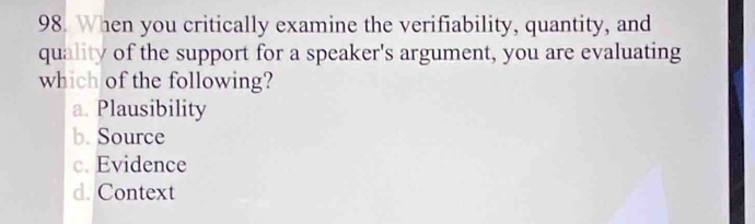 When you critically examine the verifiability, quantity, and
quality of the support for a speaker's argument, you are evaluating
which of the following?
a. Plausibility
b. Source
c. Evidence
d. Context