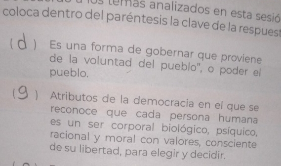 Os temas analizados en esta sesió
coloca dentro del paréntesis la clave de la respuest
a Es una forma de gobernar que proviene
de la voluntad del pueblo'', o poder el
pueblo.
Atributos de la democracia en el que se
reconoce que cada persona humana
es un ser corporal biológico, psíquico,
racional y moral con valores, consciente
de su libertad, para elegir y decidir.