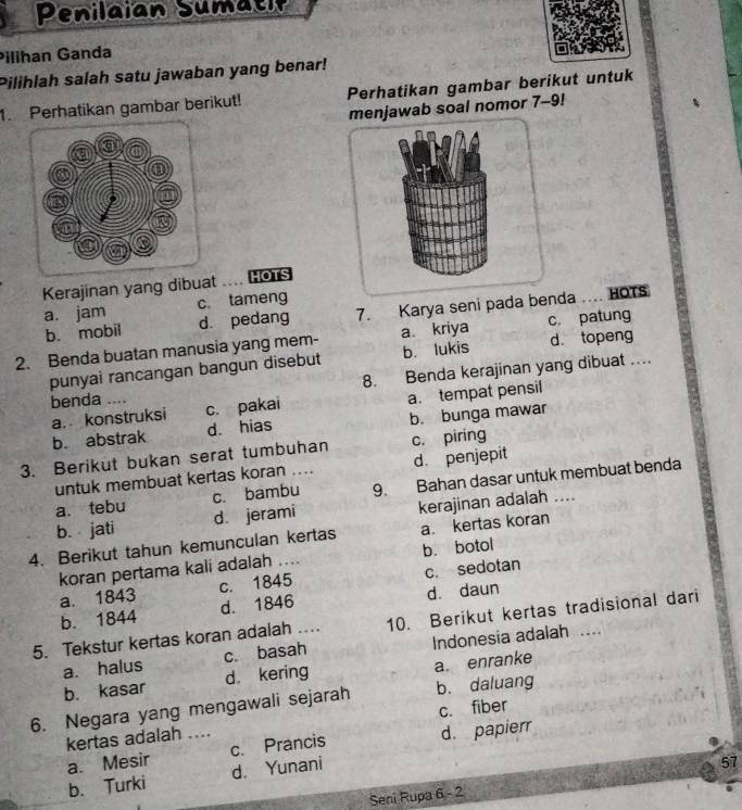 Penilaian Sumatin
Pilihan Ganda
Pilihlah salah satu jawaban yang benar!
1. Perhatikan gambar berikut! Perhatikan gambar berikut untuk
menjawab soal nomor 7-9!
Kerajinan yang dibuat HOTS
a. jam c tameng
b. mobil d. pedang 7. Karya seni pada benda … HOTS
2. Benda buatan manusia yang mem- a kriya c. patung
punyai rancangan bangun disebut b. lukis d. topeng
8. Benda kerajinan yang dibuat …
benda_
a. konstruksi c. pakai a. tempat pensil
b. abstrak d. hias b. bunga mawar
3. Berikut bukan serat tumbuhan c. piring
untuk membuat kertas koran ... d. penjepit
a. tebu c. bambu 9. Bahan dasar untuk membuat benda
b. jati d. jerami kerajinan adalah 
4. Berikut tahun kemunculan kertas a. kertas koran
koran pertama kali adalah .... b. botol
a. 1843 c. 1845 c. sedotan
b. 1844 d. 1846 d. daun
5. Tekstur kertas koran adalah .... 10. Berikut kertas tradisional dari
a. halus c. basah Indonesia adalah ....
a. enranke
b. kasar d kering
6. Negara yang mengawali sejarah b. daluang
kertas adalah .... c. fiber
a. Mesir c. Prancis d. papierr
b. Turki d. Yunani
57
Seni Rupa 6 - 2