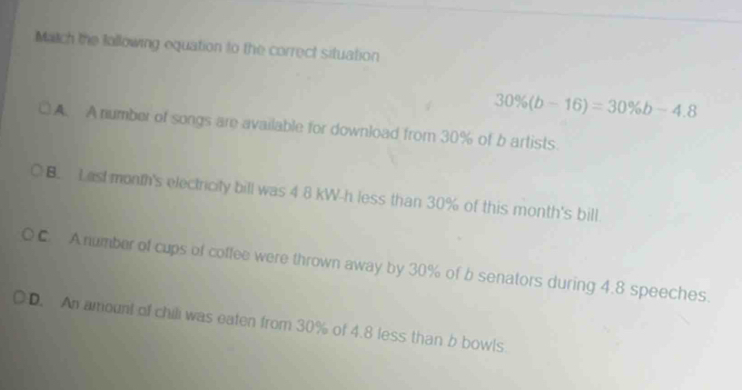 Match the following equation to the correct situation
30% (b-16)=30% b-4.8
A. A number of songs are available for download from 30% of b artists.
B. Last month's electricity bill was 4 8 kW-h less than 30% of this month's bill.
( C. A number of cups of coffee were thrown away by 30% of b senators during 4.8 speeches.
D. An amount of chili was eaten from 30% of 4.8 less than b bowls.