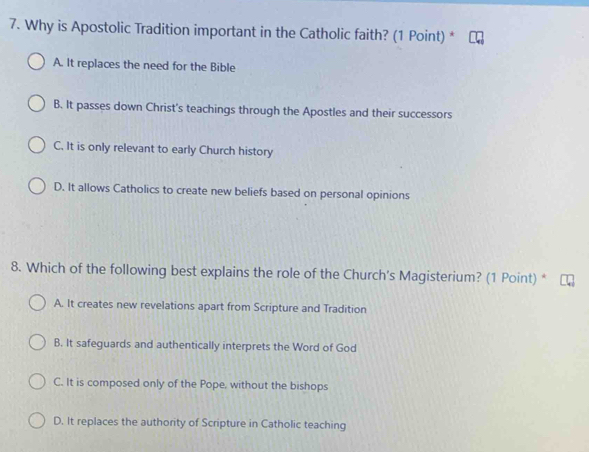 Why is Apostolic Tradition important in the Catholic faith? (1 Point) *
A. It replaces the need for the Bible
B. It passes down Christ's teachings through the Apostles and their successors
C. It is only relevant to early Church history
D. It allows Catholics to create new beliefs based on personal opinions
8. Which of the following best explains the role of the Church's Magisterium? (1 Point) *
A. It creates new revelations apart from Scripture and Tradition
B. It safeguards and authentically interprets the Word of God
C. It is composed only of the Pope, without the bishops
D. It replaces the authority of Scripture in Catholic teaching