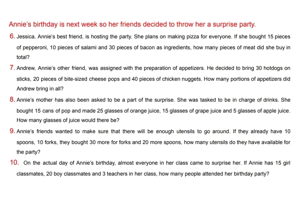 Annie's birthday is next week so her friends decided to throw her a surprise party. 
6. Jessica, Annie's best friend, is hosting the party. She plans on making pizza for everyone. If she bought 15 pieces 
of pepperoni, 10 pieces of salami and 30 pieces of bacon as ingredients, how many pieces of meat did she buy in 
total? 
7. Andrew, Annie's other friend, was assigned with the preparation of appetizers. He decided to bring 30 hotdogs on 
sticks, 20 pieces of bite-sized cheese pops and 40 pieces of chicken nuggets. How many portions of appetizers did 
Andrew bring in all? 
8. Annie's mother has also been asked to be a part of the surprise. She was tasked to be in charge of drinks. She 
bought 15 cans of pop and made 25 glasses of orange juice, 15 glasses of grape juice and 5 glasses of apple juice. 
How many glasses of juice would there be? 
9. Annie's friends wanted to make sure that there will be enough utensils to go around. If they already have 10
spoons, 10 forks, they bought 30 more for forks and 20 more spoons, how many utensils do they have available for 
the party? 
10. On the actual day of Annie's birthday, almost everyone in her class came to surprise her. If Annie has 15 girl 
classmates, 20 boy classmates and 3 teachers in her class, how many people attended her birthday party?