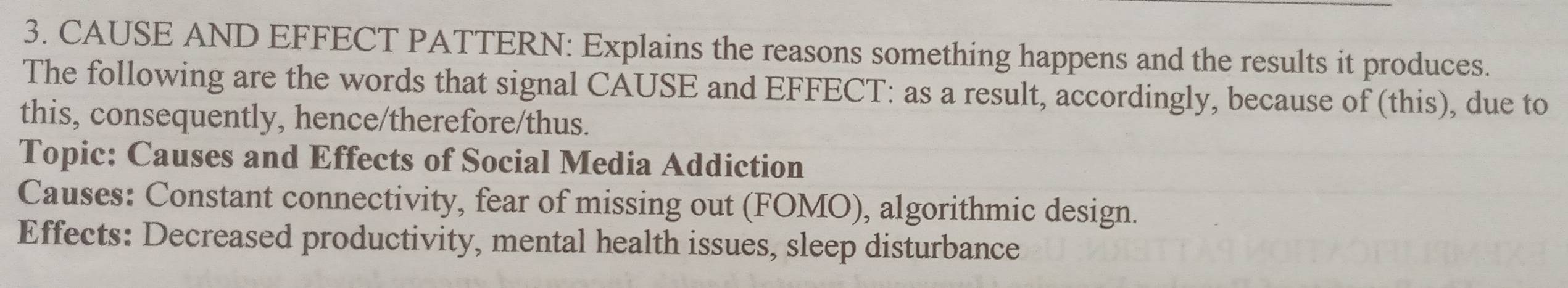 CAUSE AND EFFECT PATTERN: Explains the reasons something happens and the results it produces. 
The following are the words that signal CAUSE and EFFECT: as a result, accordingly, because of (this), due to 
this, consequently, hence/therefore/thus. 
Topic: Causes and Effects of Social Media Addiction 
Causes: Constant connectivity, fear of missing out (FOMO), algorithmic design. 
Effects: Decreased productivity, mental health issues, sleep disturbance