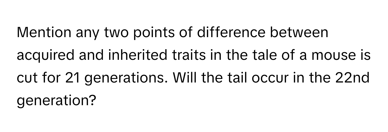 Mention any two points of difference between acquired and inherited traits in the tale of a mouse is cut for 21 generations. Will the tail occur in the 22nd generation?