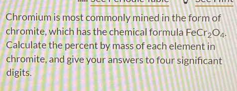 Chromium is most commonly mined in the form of 
chromite, which has the chemical formula FeCr_2O_4. 
Calculate the percent by mass of each element in 
chromite, and give your answers to four significant 
digits.