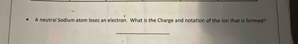 A neutral Sodium atom loses an electron. What is the Charge and notation of the ion that is formed? 
_