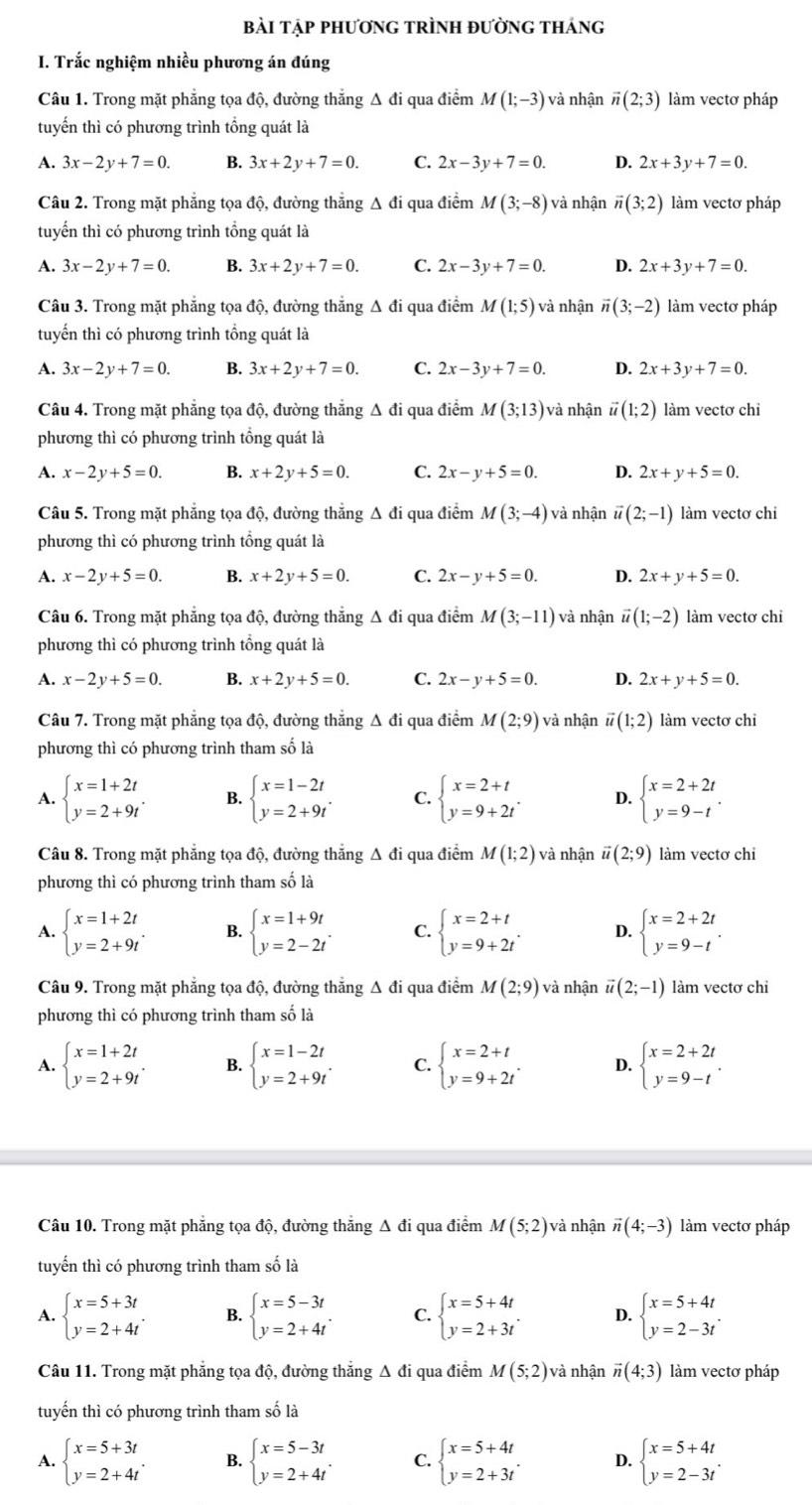 bài tập phương tRÌnh đường thảng
I. Trắc nghiệm nhiều phương án đúng
Câu 1. Trong mặt phẳng tọa độ, đường thẳng Δ đi qua điểm M(1;-3) và nhận vector n(2;3) làm vectơ pháp
tuyến thì có phương trình tổng quát là
A. 3x-2y+7=0. B. 3x+2y+7=0. C. 2x-3y+7=0. D. 2x+3y+7=0.
Câu 2. Trong mặt phẳng tọa độ, đường thẳng Δ đi qua điểm M(3;-8) và nhận vector n(3;2) làm vectơ pháp
tuyến thì có phương trình tổng quát là
A. 3x-2y+7=0. B. 3x+2y+7=0. C. 2x-3y+7=0. D. 2x+3y+7=0.
Câu 3. Trong mặt phẳng tọa độ, đường thắng Δ đi qua điểm M(1;5) và nhận vector n(3;-2) làm vectơ pháp
tuyến thì có phương trình tổng quát là
A. 3x-2y+7=0. B. 3x+2y+7=0. C. 2x-3y+7=0. D. 2x+3y+7=0.
Câu 4. Trong mặt phẳng tọa độ, đường thắng Δ đi qua điểm M(3;13) và nhận vector u(1;2) làm vectơ chi
phương thì có phương trình tổng quát là
A. x-2y+5=0. B. x+2y+5=0. C. 2x-y+5=0. D. 2x+y+5=0.
Câu 5. Trong mặt phẳng tọa độ, đường thẳng Δ đi qua điểm M(3;-4) và nhận vector u(2;-1) làm vectơ chi
phương thì có phương trình tổng quát là
A. x-2y+5=0. B. x+2y+5=0. C. 2x-y+5=0. D. 2x+y+5=0.
Câu 6. Trong mặt phẳng tọa độ, đường thẳng Δ đi qua điểm M(3;-11) và nhận vector u(1;-2) làm vectơ chi
phương thì có phương trình tổng quát là
A. x-2y+5=0. B. x+2y+5=0. C. 2x-y+5=0. D. 2x+y+5=0.
Câu 7. Trong mặt phẳng tọa độ, đường thẳng Δ đi qua điểm M(2;9) và nhận vector u(1;2) làm vectơ chi
phương thì có phương trình tham số là
A. beginarrayl x=1+2t y=2+9tendarray. . B. beginarrayl x=1-2t y=2+9tendarray. . C. beginarrayl x=2+t y=9+2tendarray. . D. beginarrayl x=2+2t y=9-tendarray. .
Câu 8. Trong mặt phẳng tọa độ, đường thẳng Δ đi qua điểm M(1;2) và nhận vector u(2;9) làm vectơ chi
phương thì có phương trình tham số là
A. beginarrayl x=1+2t y=2+9tendarray. . B. beginarrayl x=1+9t y=2-2tendarray. . C. beginarrayl x=2+t y=9+2tendarray. . D. beginarrayl x=2+2t y=9-tendarray. .
Câu 9. Trong mặt phẳng tọa độ, đường thắng Δ đi qua điểm M(2;9) và nhận vector u(2;-1) làm vectơ chi
phương thì có phương trình tham số là
A. beginarrayl x=1+2t y=2+9tendarray. . B. beginarrayl x=1-2t y=2+9tendarray. . C. beginarrayl x=2+t y=9+2tendarray. . D. beginarrayl x=2+2t y=9-tendarray. .
Câu 10. Trong mặt phẳng tọa độ, đường thẳng Δ đi qua điểm M(5;2) và nhận vector n(4;-3) làm vectơ pháp
tuyến thì có phương trình tham số là
A. beginarrayl x=5+3t y=2+4tendarray. . B. beginarrayl x=5-3t y=2+4tendarray. . C. beginarrayl x=5+4t y=2+3tendarray. . D. beginarrayl x=5+4t y=2-3tendarray. .
Câu 11. Trong mặt phẳng tọa độ, đường thẳng Δ đi qua điểm M(5;2) và nhận vector n(4;3) làm vectơ pháp
tuyến thì có phương trình tham số là
A. beginarrayl x=5+3t y=2+4tendarray. . B. beginarrayl x=5-3t y=2+4tendarray. . C. beginarrayl x=5+4t y=2+3tendarray. . D. beginarrayl x=5+4t y=2-3tendarray. .