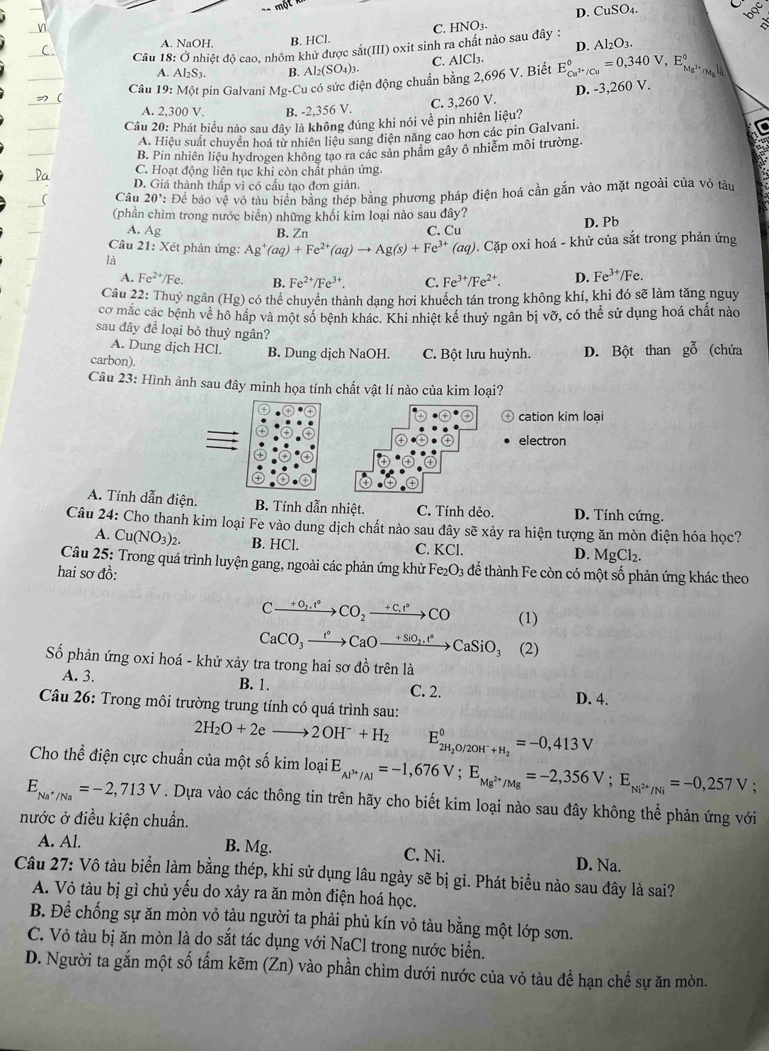 D. CuSO4.
boc
B. HCl. C. HNO3.
A. NaOH, Al_2 O3
D.
Câu 18: Ở nhiệt độ cao. nhôm khử được sắt(III) oxit sinh ra chất nào sau đây :
C. AlCl_3.
A. Al S_3.
B. Al_2(SO_4)_3.
Câu 19:N Một pin Galvani Mg-Cu có sức điện động chuẩn bằng 2,696 V. Biết E_Cu^(2+)/Cu°=0,340V,E_Mg^(2+)° 、 _Rl_2
C. 3,260 V. D. -3,260 V.
A. 2,300 V. B. -2,356 V.
Câu 20: Phát biểu nào sau đây là không đúng khi nói về pin nhiên liệu?
A. Hiệu suất chuyển hoá từ nhiên liệu sang điện năng cao hơn các pin Galvani.
a
B. Pin nhiên liệu hydrogen không tạo ra các sản phẩm gây ô nhiễm môi trường.
a
C. Hoạt động liên tục khi còn chất phản ứng.
D. Giá thành thấp vì có cấu tạo đơn giản.
Câu 20' : Để bảo vệ vỏ tàu biển bằng thép bằng phương pháp điện hoá cần gắn vào mặt ngoài của vỏ tàu
(phần chìm trong nước biển) những khối kim loại nào sau đây?
D. Pb
A. Ag B. Zn C. Cu
Câu  21: Xét phản ứng: Ag^+(aq)+Fe^(2+)(aq)to Ag(s)+Fe^(3+)(aq)
là 0. Cặp oxi hoá - khử của sắt trong phản ứng
A. Fe^(2+)/Fe. B. Fe^(2+)/Fe^(3+) C. Fe^(3+)/Fe^(2+). D. Fe^(3+)/Fe 、
Câu 22: Thuỷ ngân (Hg
(Hg) * có thể chuyển thành dạng hơi khuếch tán trong không khí, khi đó sẽ làm tăng nguy
cơ mắc các bệnh về hô hấp và một số bệnh khác. Khi nhiệt kế thuỷ ngân bị vỡ, có thể sử dụng hoá chất nào
sau đây để loại bỏ thuỷ ngân?
A. Dung dịch HCl. B. Dung dịch NaOH. C. Bột lưu huỳnh.
carbon). D. Bột than gỗ (chứa
Câu 23: Hình ảnh sau đây minh họa tính chất vật lí nào của kim loại?
cation kim loại
electron
A. Tính dẫn điện. B. Tính dẫn nhiệt. C. Tính dẻo. D. Tính cứng.
Câu 24: Cho thanh kim loại Fe vào dung dịch chất nào sau đây sẽ xảy ra hiện tượng ăn mòn điện hóa học?
A. Cu(NO_3)_2. B. HCl.
C. KC1
D. MgCl_2.
Câu 25: Trong quá trình luyện gang, ngoài các phản ứng khử
hai sơ đồ: Fe_2O_3 để thành Fe còn có một số phản ứng khác theo
Cxrightarrow +O_2,t°CO_2xrightarrow +C,t°CO (1)
CaCO_3xrightarrow t°CaOxrightarrow +SiO_2,t°CaSiO_3 (2)
Số phản ứng oxi hoá - khử xảy tra trong hai sơ đồ trên là
A. 3. B. 1. C. 2.
D. 4.
Câu 26: Trong môi trường trung tính có quá trình sau:
2H_2O+2e _  to 2OH^-+H_2 E_2H_2O/2OH^-+H_2^0=-0,413V
Cho thể điện cực chuẩn của một số kim loại E_Al^(3+)/Al=-1,676V;E_Mg^(2+)/Mg=-2,356V;E_Ni^(2+)/Ni=-0,257V
E_Na^+/Na=-2,713V. Dựa vào các thông tin trên hãy cho biết kim loại nào sau đây không thể phản ứng với
nước ở điều kiện chuẩn.
A. Al. B. Mg. C. Ni. D. Na.
Câu 27: Vô tàu biển làm bằng thép, khi sử dụng lâu ngày sẽ bị gỉ. Phát biểu nào sau đây là sai?
A. Vỏ tàu bị gì chủ yếu do xảy ra ăn mòn điện hoá học.
B. Để chống sự ăn mòn vỏ tàu người ta phải phủ kín vỏ tàu bằng một lớp sơn.
C. Vỏ tàu bị ăn mòn là do sắt tác dụng với NaCl trong nước biển.
D. Người ta gắn một số tấm kẽm (Zn) vào phần chìm dưới nước của vỏ tàu để hạn chế sự ăn mòn.