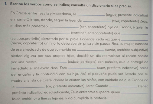 Escribe los verbos como se indica; consulta un diccionario si es preciso. 
En Grecia, entre Tesalia y Macedonia, se _(erguir, presente indicativo) 
el monte Olimpo, donde, según la leyenda, _(vivir, copretérito) Zeus, 
el dios más poderoso. _(ser, copretérito) hijo de Cronos, a quien le 
_ 
_ (vaticinar, antecopretérito) que_ 
(ser, pospretérito) derrotado por su prole. Por ende, cada vez que le_ 
(nacer, copretérito) un hijo, lo devoraba sin prisa y sin pausa. Rea, su mujer, cansada 
de esa atrocidad y de que su marido no _(sentir, pretérito subjuntivo) 
piedad alguna por sus propios hijos, decidió un día reemplazar al recién nacido 
por una piedra _(cubrir, participio) con pañales, que le entregó de 
inmediato al malévolo dios. Este _ (caer, pretérito indicativo) presa 
del engaño y la confundió con su hijo. Así, el pequeño pudo ser llevado por su 
madre a la isla de Creta, donde lo criaron las ninfas, con cuidado de que Cronos no 
lo _(oír, pretérito indicativo) Ilorar. Cuando _(tener, 
pretérito indicativo) edad suficiente, Zeus enfrentó a su padre, quien_ 
(huir, pretérito) a tierras lejanas, y vio cumplida la profecía.