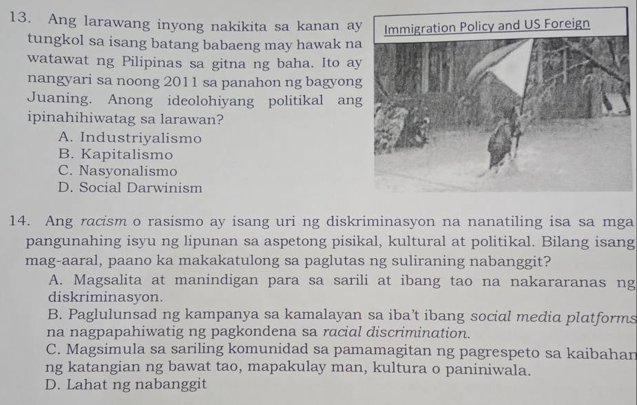 Ang larawang inyong nakikita sa kanan ay
tungkol sa isang batang babaeng may hawak na
watawat ng Pilipinas sa gitna ng baha. Ito ay
nangyari sa noong 2011 sa panahon ng bagyong
Juaning. Anong ideolohiyang politikal ang
ipinahihiwatag sa larawan?
A. Industriyalismo
B. Kapitalismo
C. Nasyonalismo
D. Social Darwinism
14. Ang racism o rasismo ay isang uri ng diskriminasyon na nanatiling isa sa mga
pangunahing isyu ng lipunan sa aspetong pisikal, kultural at politikal. Bilang isang
mag-aaral, paano ka makakatulong sa paglutas ng suliraning nabanggit?
A. Magsalita at manindigan para sa sarili at ibang tao na nakararanas ng
diskriminasyon.
B. Paglulunsad ng kampanya sa kamalayan sa iba’t ibang social media platforms
na nagpapahiwatig ng pagkondena sa racial discrimination.
C. Magsimula sa sariling komunidad sa pamamagitan ng pagrespeto sa kaibahan
ng katangian ng bawat tao, mapakulay man, kultura o paniniwala.
D. Lahat ng nabanggit