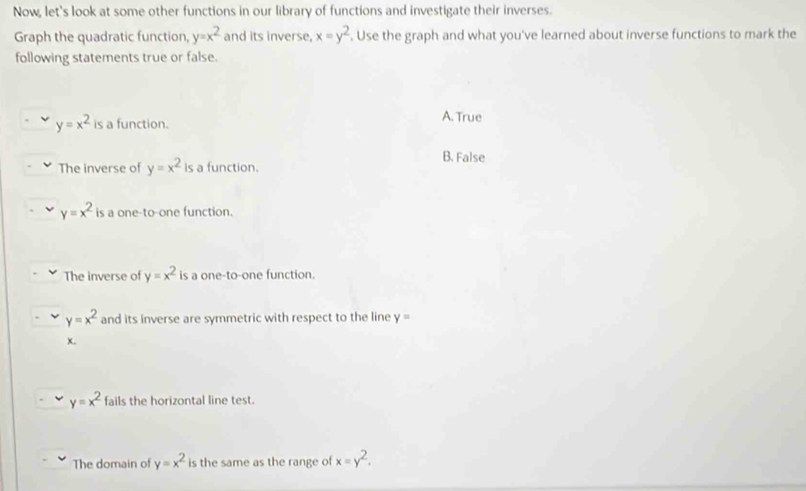 Now, let's look at some other functions in our library of functions and investigate their inverses.
Graph the quadratic function, y=x^2 and its inverse, x=y^2. Use the graph and what you've learned about inverse functions to mark the
following statements true or false.
y=x^2 is a function. A. True
B. False
The inverse of y=x^2 is a function.
y=x^2 is a one-to-one function.
The inverse of y=x^2 is a one-to-one function.
y=x^2 and its inverse are symmetric with respect to the line y=
X.
y=x^2 fails the horizontal line test.
The domain of y=x^2 is the same as the range of x=y^2.