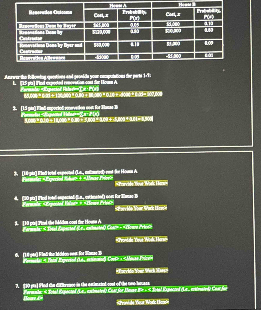 Answer the following questions and provide your computations for parts 1-7: 
1. [15 pts] Find expected renovation cost for House A 
Formula: -∑ x · P(x)
65,000· 0.05+120,000· 0.80+80,000· 0.10+-5000· 0.05=107,000
2. [15 pts] Find expected renovation cost for House B 
Formula: -∑ x ·P(x)
5,000 °0.10+10,000 °0.80 ÷5,000 _ 0.09+_  5.000000 -900
3. [10 pts] Find total expected (i.e., estimated) cost for House A 
Formula: «Expected Value> + Price>
+
«Provido Your Work Here» 
5. [10 pts] Find the hidden cost for House A 
Fermula: «Total Expected (Le., estimated) Cost> ~

6. [10 pts] Find the hidden cost for House B 
Formula: < Total Expected (Le., estimated) Cost» - «House Price> 
«Provide Your Work Here» 
7. [10 pts] Find the difference in the estimated cost of the two houses 
Fermula: < Total Expected (Le., estimated) Cost for House B> ~ < Total Expected (L.e., estimated) Cost for 
House A>