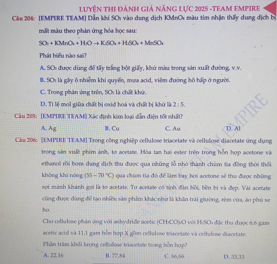 LUYÊN THI ĐÁNH GIÁ NĂNG LỤC 2025 -TEAM EMPIRE
Câu 204: [EMPIRE TEAM] Dẫn khí SO₂ vào dung dịch KMnO₄ màu tím nhận thấy dung dịch bị
mất màu theo phản ứng hóa học sau:
SO_2+KMnO_4+H_2Oto K_2SO_4+H_2SO_4+MnSO_4
Phát biểu nào sai?
A. SO₂ được dùng để tấy trắng bột giấy, khử màu trong sản xuất đường, v.v.
B. SO_2 là gây ô nhiễm khí quyển, mưa acid, viêm đường hô hấp ở người.
C. Trong phản ứng trên, SO_2 là chất khử.
D. Ti lệ mol giữa chất bị oxid hoá và chất bị khử là 2:5.
Câu 205: [EMPIRE TEAM] Xác định kim loại dẫn điện tốt nhất?
A. Ag B. Cu C. Au D. Al
Câu 206: [EMPIRE TEAM] Trong công nghiệp cellulose triacetate và cellulose diacetate ứng dụng
trong sản xuất phim ảnh, tơ acetate. Hòa tan hai ester trên trong hỗn hợp acetone và
ethanol rồi bom dung dịch thu được qua những lỗ nhỏ thành chùm tia đồng thời thổi
không khí nóng (55-70°C) qua chùm tia đó để làm bay hơi acetone sẽ thu được những
sợi mảnh khánh gọi là tơ acetate. To acetate có tính đàn hồi, bền bi và đẹp. Vải acetate
cũng được dùng để tạo nhiều sản phẩm khác như là khăn trải giường, rèm cửa, áo phủ xe
ho.
Cho cellulose phản ứng với anhydride acetic (CH₃CO)₂O với H_2SO_4 đặc thu được 6,6 gam
acetic acid và 11,1 gam hỗn hợp X gồm cellulose triacetate và cellulose diacetate.
Phần trăm khối lượng cellulose triacetate trong hỗn hợp?
A. 22,16 B. 77,84 C. 66,66 D. 33,33