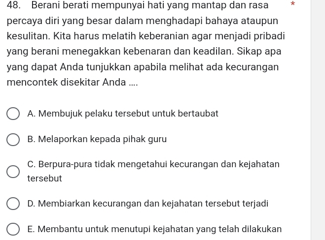 Berani berati mempunyai hati yang mantap dan rasa *
percaya diri yang besar dalam menghadapi bahaya ataupun
kesulitan. Kita harus melatih keberanian agar menjadi pribadi
yang berani menegakkan kebenaran dan keadilan. Sikap apa
yang dapat Anda tunjukkan apabila melihat ada kecurangan
mencontek disekitar Anda ....
A. Membujuk pelaku tersebut untuk bertaubat
B. Melaporkan kepada pihak guru
C. Berpura-pura tidak mengetahui kecurangan dan kejahatan
tersebut
D. Membiarkan kecurangan dan kejahatan tersebut terjadi
E. Membantu untuk menutupi kejahatan yang telah dilakukan