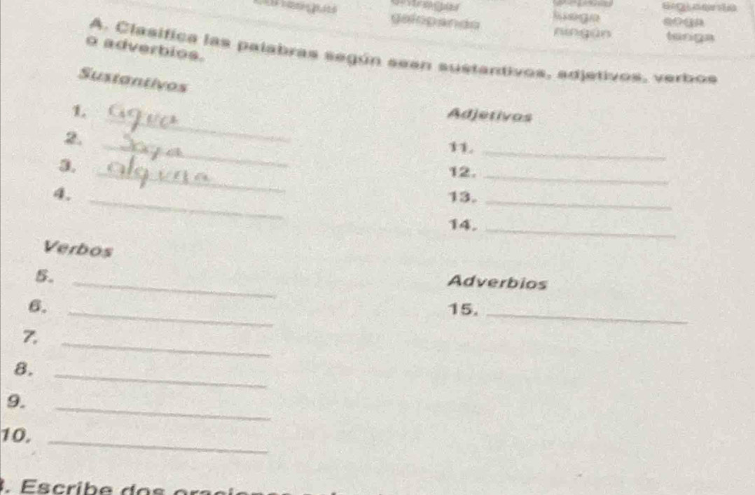 Br aer de 
galopands hiagn soqa 
ningūn teriga 
o adverbios. 
A. Clasifica las palabras según sean sustantivos, adjetivos, verbos 
Sustantivos 
_ 
1. 
Adjetivas 
2. 
11._ 
_ 
3. 
_ 
12._ 
4. _13._ 
14._ 
Verbos 
_ 
5. 
Adverbios 
6. _15. 
_ 
7. 
_ 
8._ 
_ 
9. 
10._ 
. crib e do s or