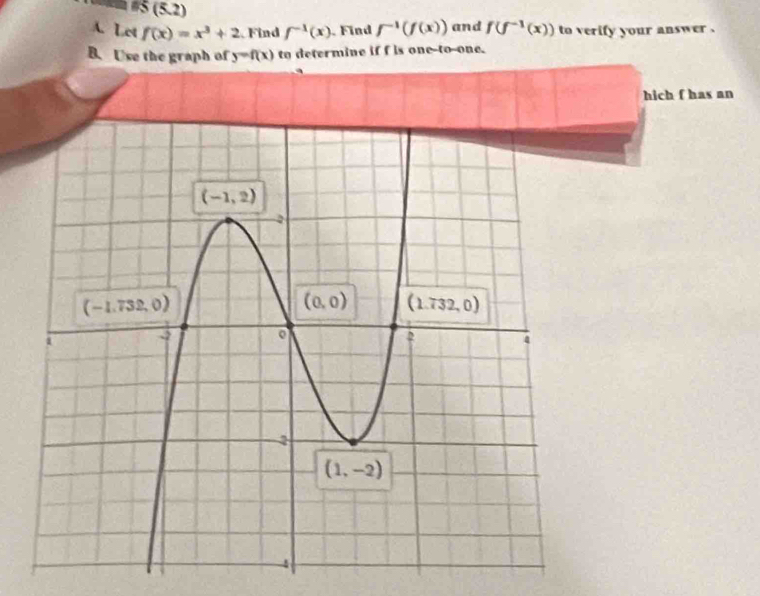 #5 (5.2)
A. Let f(x)=x^3+2 Find f^(-1)(x). Find f^(-1)(f(x)) and f(f^(-1)(x)) to verify your answer .
B. Use the graph of y=f(x) to determine if f is one-to-one.
hich f has an