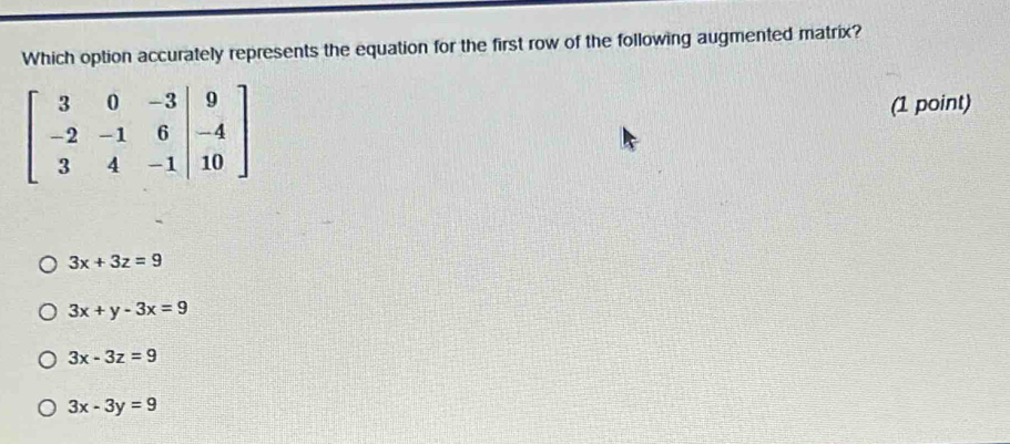 Which option accurately represents the equation for the first row of the following augmented matrix?
beginbmatrix 3&0&-3&|9 -2&-1&6&|-4 3&4&-1|&10endbmatrix (1 point)
3x+3z=9
3x+y-3x=9
3x-3z=9
3x-3y=9