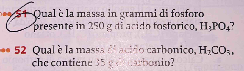 5 1 Qual è la massa in grammi di fosforo 
presente in 250 g di acido fosforico, H_3PO_4
52 Qual è la massa di acido carbonico, H_2CO_3, 
che contiene 35 g di carbonio?