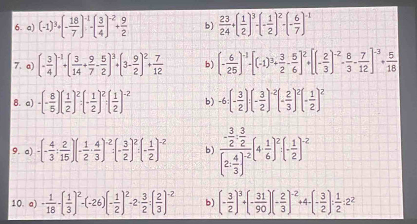 (-1)^3+(- 18/7 )^-1-( 3/4 )^-2+ 9/2   23/24 +( 1/2 )^3-(- 1/2 )^2-(- 6/7 )^-1
b)
7. a) (- 3/4 )^-1+( 3/14 + 9/7 - 5/2 )^3+(3- 9/2 )^2+ 7/12  b) (- 6/25 )^-1-[(-1)^3+ 3/2 - 5/6 ]^2+[(- 2/3 )^-2- 8/3 - 7/12 ]^-3+ 5/18 
8. a) -(- 8/5 )( 1/2 )^2:(- 1/2 )^2:( 1/2 )^-2 b) -6:(- 3/2 ):(- 3/2 )^-2(- 2/3 )^2(- 1/2 )^2
9. a) -(- 4/3 : 2/15 )(- 1/2 ·  4/3 )^-2:(- 3/2 )^2:(- 1/2 )^-2 b) frac - 3/2 ·  3/2 (2 4/3 )^-2(4 1/6 )^2· (- 1/2 )^-2
10. a) - 1/18 -( 1/3 )^2-(-26)(- 1/2 )^2-2·  3/2 :( 2/3 )^-2 b) (- 3/2 )^3+(- 31/90 )(- 2/3 )^-2+4-(- 3/2 ): 1/2 :2^2