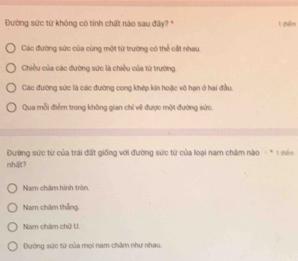 Đường sức từ không có tính chất nào sau đây? * 1 điểm
Các đường sức của cùng một từ trường có thể cất nhau.
Chiều của các đường sức là chiều của từ trường.
Các đường sức là các đường cong khép kin hoặc vô hạn ở hai đầu.
Qua mỗi điểm trong không gian chỉ vẽ được một đường sức.
Đường sức từ của trái đất giống với đường sức từ của loại nam châm nào - * 1 điểm
nhất?
Nam châm hình tròn.
Nam chãm thắng.
Nam châm chữ U.
Đường sức từ của mọi nam chẩm như nhau.