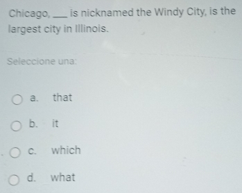 Chicago, _is nicknamed the Windy City, is the
largest city in Illinois.
Seleccione una:
a. that
b. it
c. which
d. what