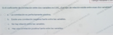 empo restante 0,3 9
Si el coeficiente de correlación entre dos variables es 0.85, ¿Qué tipo de relación existe entre esas dos variables?
a. La correlación es perfectamente positiva.
b. Existe una correlación negativa fuerte entre las variables.
c. No hay relación entre las variables.
d. Hay una correlación positiva fuerte entre las variables.