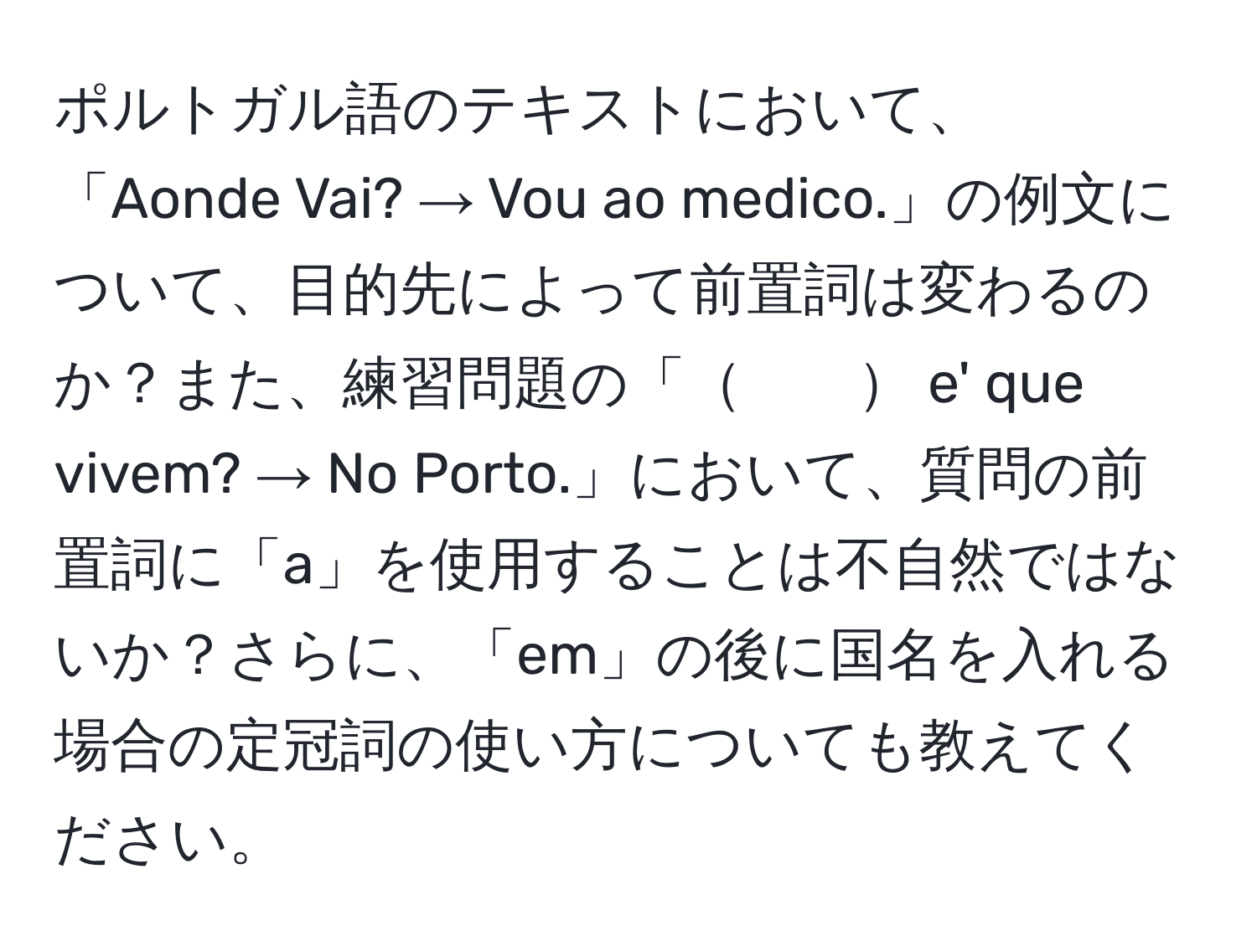 ポルトガル語のテキストにおいて、「Aonde Vai? → Vou ao medico.」の例文について、目的先によって前置詞は変わるのか？また、練習問題の「　　 e' que vivem? → No Porto.」において、質問の前置詞に「a」を使用することは不自然ではないか？さらに、「em」の後に国名を入れる場合の定冠詞の使い方についても教えてください。