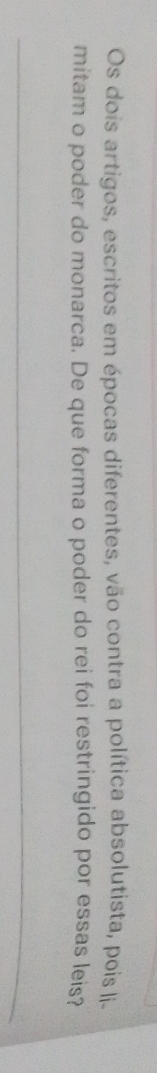Os dois artigos, escritos em épocas diferentes, vão contra a política absolutista, pois li- 
mitam o poder do monarca. De que forma o poder do rei foi restringido por essas leis? 
_