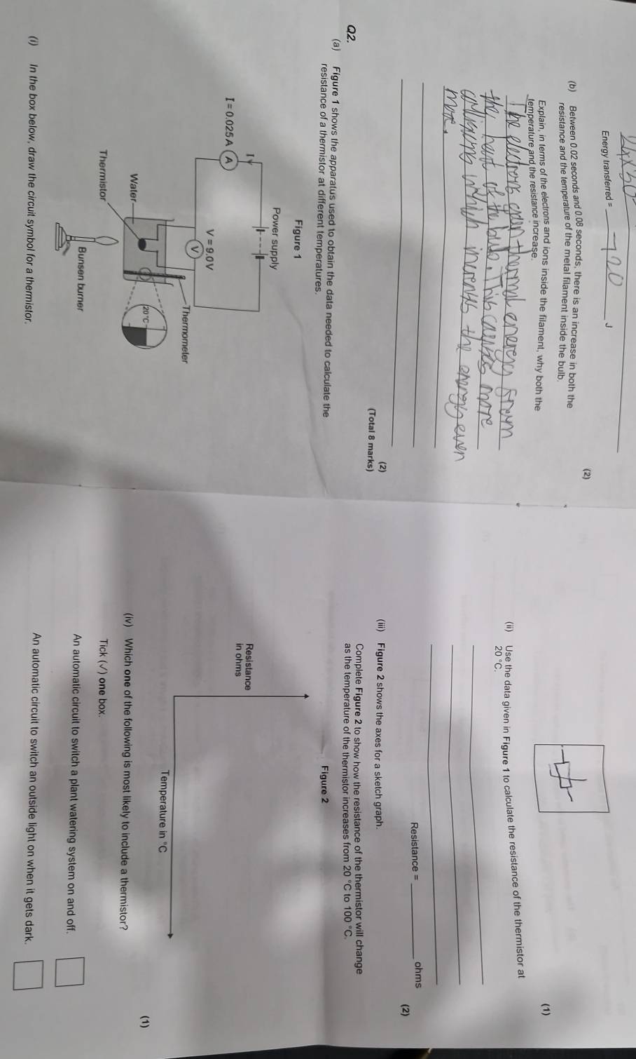 Energy transferred= _J
(2)
(b) Between 0.02 seconds and 0.08 seconds, there is an increase in both the
resistance and the temperature of the metal filament inside the bulb
Explain, in terms of the electrons and ions inside the filament, why both the (1)
temperature and the resistance increase
_(ii) Use the data given in Figure 1 to calculate the resistance of the thermistor at
_
20°C.
_
_
_
_
_
_
_
Resistance = _ohms
(2)
(2)
(iii) Figure 2 shows the axes for a sketch graph.
(Total 8 marks)
Complete Figure 2 to show how the resistance of the thermistor will change
Q2. as the temperature of the thermistor increases from 20°C 1 100°C
(a) Figure 1 shows the apparatus used to obtain the data needed to calculate the
resistance of a thermistor at different temperatures. Figure 2
(1)
(iv) Which one of the following is most likely to include a thermistor?
Tick (√) one box.
An automatic circuit to switch a plant watering system on and off.
An automatic circuit to switch an outside light on when it gets dark.
(i) In the box below, draw the circuit symbol for a thermistor.