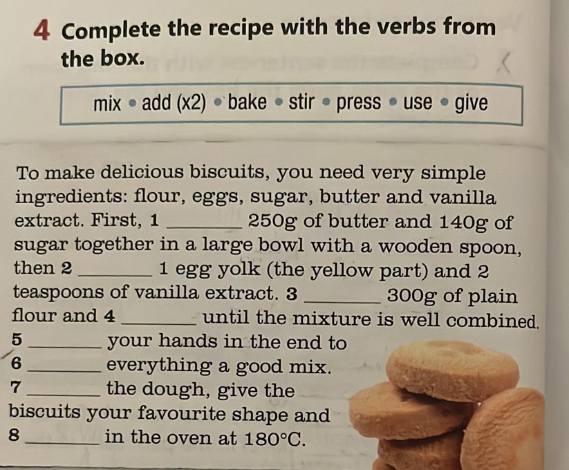 Complete the recipe with the verbs from
the box.
mix ● add (x2) bake ● stir • press * use * give
To make delicious biscuits, you need very simple
ingredients: flour, eggs, sugar, butter and vanilla
extract. First, 1 _ 250g of butter and 140g of
sugar together in a large bowl with a wooden spoon,
then 2 _ 1 egg yolk (the yellow part) and 2
teaspoons of vanilla extract. 3 _ 300g of plain
flour and 4 _until the mixture is well combined.
5 _your hands in the end to
6 _everything a good mix.
7_ the dough, give the
biscuits your favourite shape and
8_ in the oven at 180°C.