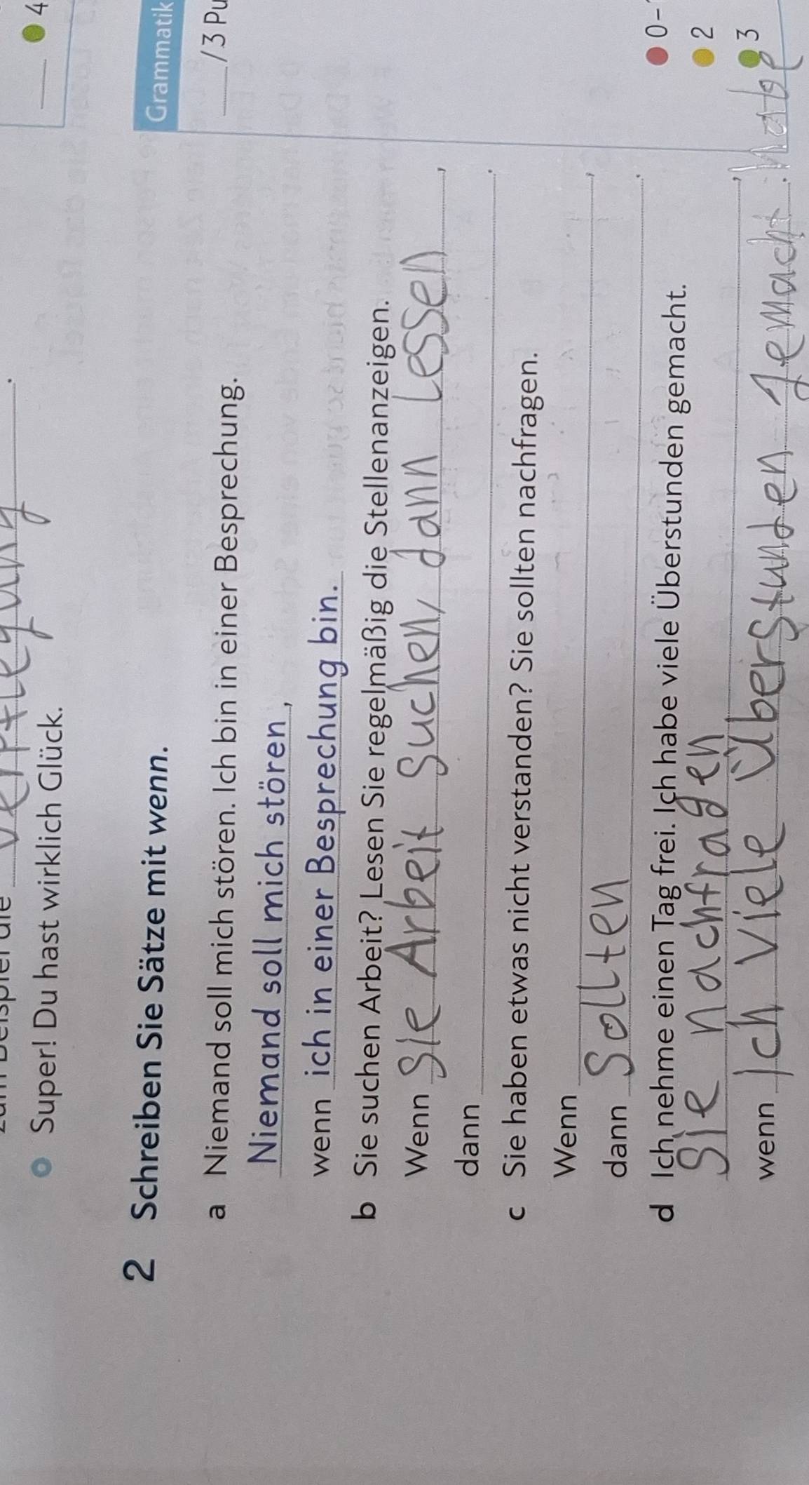 Super! Du hast wirklich Glück. 
_ 
4 
2 Schreiben Sie Sätze mit wenn. 
Grammatik 
a Niemand soll mich stören. Ich bin in einer Besprechung. 
_/ 3 Pu 
Niemand soll mich stören , 
wenn ich in einer Besprechung bin. 
b Sie suchen Arbeit? Lesen Sie regelmäßig die Stellenanzeigen. 
_ 
Wenn 
.., 
_ 
dann 
. 
c Sie haben etwas nicht verstanden? Sie sollten nachfragen. 
_ 
Wenn 
_ 
dann 
d Ich nehme einen Tag frei. Ich habe viele Überstunden gemacht. 
0- 
_ 
2 
3 
wenn_