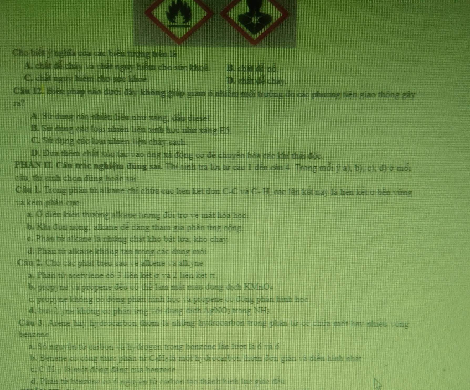 Cho biết ý nghĩa của các biểu tượng trên là
A. chất dễ cháy và chất nguy hiểm cho sức khoẻ. B. chất dễ nổ.
C. chất nguy hiểm cho sức khoê D. chất đễ cháy.
Câu 12. Biện pháp nào đưới đây không giúp giảm ổ nhiễm môi trường do các phương tiện giao thông gây
ra?
A. Sử dụng các nhiên liệu như xăng, dầu diesel
B. Sử dụng các loại nhiên liệu sinh học như xăng E5.
C. Sử dụng các loại nhiên liệu cháy sạch
D. Đưa thêm chất xúc tác vào ổng xã động cơ đễ chuyển hóa các khí thải độc.
PHẢN II. Cầu trắc nghiệm đúng sai. Thí sinh trả lời từ câu 1 đến câu 4. Trong mỗi ý a), b), c), đ) ở mỗi
câu, thí sinh chọn đúng hoặc sai
Câu 1. Trong phân tử alkane chỉ chứa các liên kết đơn C-C và C- H, các lên kết này là liên kết σ bền vững
và kém phân cực.
a. Ở điều kiện thường alkane tương đổi trơ về mặt hóa học.
b. Khi đun nóng, alkane dễ dàng tham gia phản ứng cộng.
c. Phân tử alkane là những chất khó bắt lửa, khó cháy.
d. Phân tử alkane không tan trong các dung môi.
Cầu 2. Cho các phát biểu sau vẻ alkene và alkyne
a. Phần tử acetylene có 3 liên kết σ và 2 liên kết π.
b. propyne và propene đều có thẻ làm mật màu dung dịch KMnO4
c. propyne không có đồng phân hình học và propene có đồng phân hình học.
d. but-2-yne không có phản ứng với dung dịch AgNO3 trong NH3
Cầu 3. Arene hay hydrocarbon thơm là những hydrocarbon trong phân tử có chứa một hay nhiều vòng
benzene
a. Số nguyên tử carbon và hydrogen trong benzene làn lượt là 5T^- 6
b. Benene có công thức phân tử C₆H₆ là một hydrocarbon thơm đơn giản và điễn hình nhất
c. C-Hị là một đồng đảng của benzene
d. Phân tử benzene có 6 nguyên tử carbon tạo thành hình lục giác đều