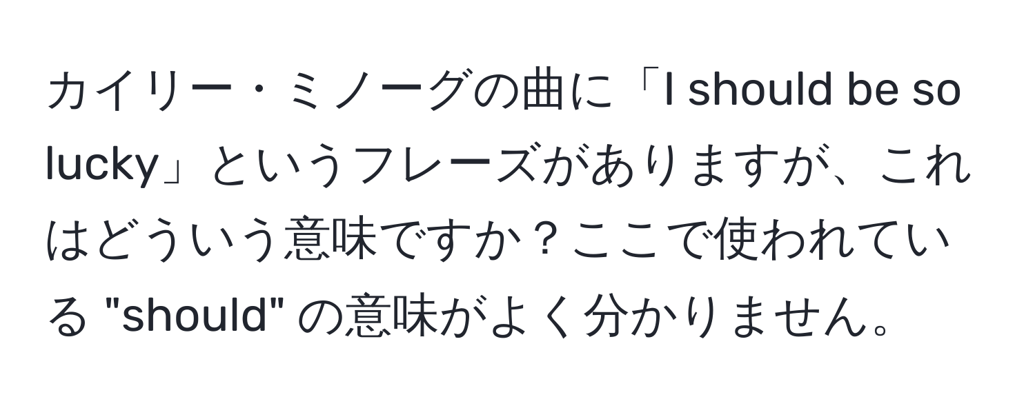 カイリー・ミノーグの曲に「I should be so lucky」というフレーズがありますが、これはどういう意味ですか？ここで使われている "should" の意味がよく分かりません。