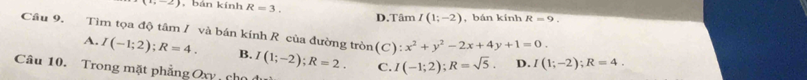 ,-2) , bán kính R=3.
D.Tâm I(1;-2) , bán kính R=9. 
Câu 9. Tìm tọa độ tâm / và bán kính R của đường tròn(C): x^2+y^2-2x+4y+1=0. I(1;-2); R=4.
A. I(-1;2); R=4. B. I(1;-2); R=2. C. I(-1;2); R=sqrt(5). D.
Câu 10. Trong mặt phẳng Oxy cho