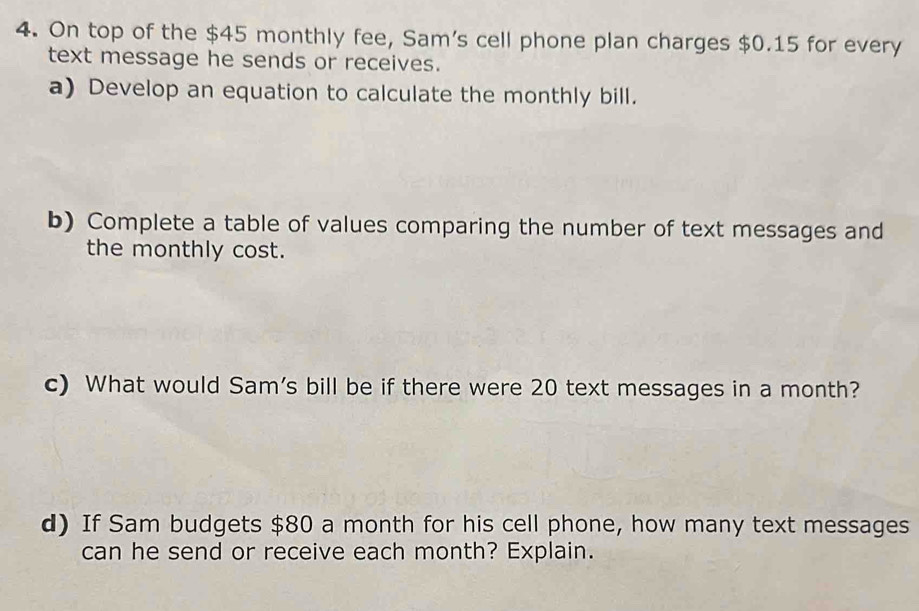 On top of the $45 monthly fee, Sam's cell phone plan charges $0.15 for every 
text message he sends or receives. 
a) Develop an equation to calculate the monthly bill. 
b) Complete a table of values comparing the number of text messages and 
the monthly cost. 
c) What would Sam's bill be if there were 20 text messages in a month? 
d) If Sam budgets $80 a month for his cell phone, how many text messages 
can he send or receive each month? Explain.