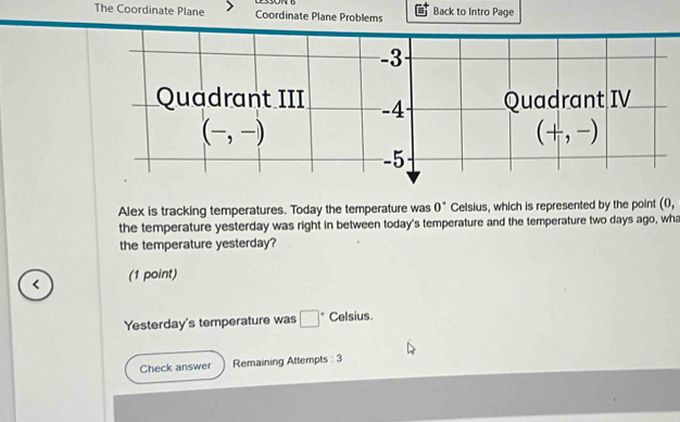 The Coordinate Plane Coordinate Plane Problems Back to Intro Page
Alex is tracking temperatures. Today the temperature was 0° Celsius, which is represented by the point (0,
the temperature yesterday was right in between today's temperature and the temperature two days ago, wha
the temperature yesterday?